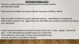 There is a vasoconstriction of superficial blood vessels and the
skin blanches readily
Cold and low humilidity are poorly tolerated because of drifting effects
Heat and high humidity are poorly tolerated because vasodilatation increases the
inflammatory reaction thus aggravating the dermatitis and causing increased the itching
and discomfort
Lesion become localized to the flexor surface of the neck , to the eyelids , behind the
ears , in the anticubital and poplital areas and at the wrist
The erythema is now dusty in colour and excoriations may
become secondary secondiarily infected
PATHOPHYISIOLOGY :
 