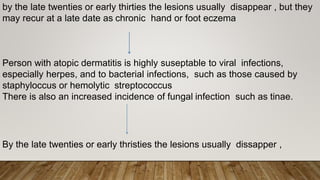 by the late twenties or early thirties the lesions usually disappear , but they
may recur at a late date as chronic hand or foot eczema
Person with atopic dermatitis is highly suseptable to viral infections,
especially herpes, and to bacterial infections, such as those caused by
staphyloccus or hemolytic streptococcus
There is also an increased incidence of fungal infection such as tinae.
By the late twenties or early thristies the lesions usually dissapper ,
 