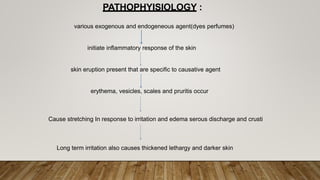 various exogenous and endogeneous agent(dyes perfumes)
initiate inflammatory response of the skin
skin eruption present that are specific to causative agent
erythema, vesicles, scales and pruritis occur
PATHOPHYISIOLOGY :
Cause stretching In response to irritation and edema serous discharge and crusti
Long term irritation also causes thickened lethargy and darker skin
 