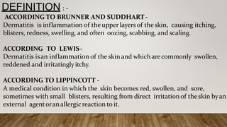 DEFINITION : -
ACCORDING TO BRUNNER AND SUDDHART -
Dermatitis is inflammation of the upper layers of theskin, causing itching,
blisters, redness, swelling, and often oozing, scabbing, and scaling.
ACCORDING TO LEWIS–
Dermatitis isan inflammation of the skin and which arecommonly swollen,
reddened and irritatinglyitchy.
ACCORDING TO LIPPINCOTT -
A medical condition in which the skin becomes red, swollen, and sore,
sometimes with small blisters, resulting from direct irritationof theskin byan
external agentoran allergicreaction to it.
 
