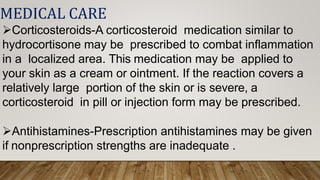 MEDICAL CARE
Corticosteroids-A corticosteroid medication similar to
hydrocortisone may be prescribed to combat inflammation
in a localized area. This medication may be applied to
your skin as a cream or ointment. If the reaction covers a
relatively large portion of the skin or is severe, a
corticosteroid in pill or injection form may be prescribed.
Antihistamines-Prescription antihistamines may be given
if nonprescription strengths are inadequate .
 