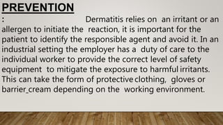 PREVENTION
: Dermatitis relies on an irritant or an
allergen to initiate the reaction, it is important for the
patient to identify the responsible agent and avoid it. In an
industrial setting the employer has a duty of care to the
individual worker to provide the correct level of safety
equipment to mitigate the exposure to harmful irritants.
This can take the form of protective clothing, gloves or
barrier cream depending on the working environment.
 