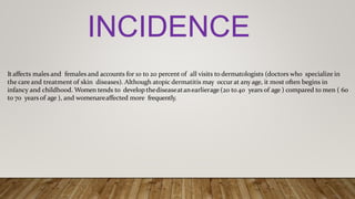Itaffects males and females and accounts for 10 to 20 percent of all visits to dermatologists (doctors who specialize in
the care and treatment of skin diseases). Although atopic dermatitis may occur at any age, it most often begins in
infancy and childhood. Women tends to develop thediseaseatanearlierage (20 to 40 years of age ) compared to men ( 60
to 70 years of age ), and womenareaffected more frequently.
INCIDENCE
 