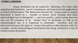 CONCLUSIONS–
Atopic dermatitis can be treated by following a few basic rules
regarding skin hydration, use of a moisturizer, and topical steroid applications
to reduce inflammation. The distinction between the various types of contact
dermatitis is based on a number of factors. these findings have been
acknowledged not to distinguish [9], and even positive patch testing does not
rule out the existence of an irritant form of dermatitis as well as an
immunological one. It is important to remember, therefore, that the
distinction between the types of contact dermatitis is often blurred, with, for
example, certain immunological mechanisms also being involved in a case of
irritantcontactdermatitis.
 