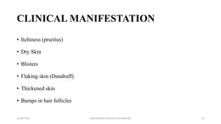 CLINICAL MANIFESTATION
• Itchiness (pruritus)
• Dry Skin
• Blisters
• Flaking skin (Dandruff)
• Thickened skin
• Bumps in hair follicles
16-08-2022 ROHILKHAND COLLEGE OG NURSING 14
 