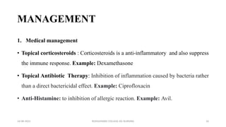MANAGEMENT
1. Medical management
• Topical corticosteroids : Corticosteroids is a anti-inflammatory and also suppress
the immune response. Example: Dexamethasone
• Topical Antibiotic Therapy: Inhibition of inflammation caused by bacteria rather
than a direct bactericidal effect. Example: Ciprofloxacin
• Anti-Histamine: to inhibition of allergic reaction. Example: Avil.
16-08-2022 ROHILKHAND COLLEGE OG NURSING 16
 