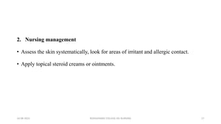 2. Nursing management
• Assess the skin systematically, look for areas of irritant and allergic contact.
• Apply topical steroid creams or ointments.
16-08-2022 ROHILKHAND COLLEGE OG NURSING 17
 