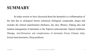 SUMMARY
So today session we have discussed about the dermatitis is a inflammation of
the skin due to etiological factors (chemical, biological, compounds, drugs) and
includes the clinical manifestation (Itchiness, dry skin, Blisters, Flaking skin and
medical management of dermatitis is the Topical corticosteroids, Topical Antibiotic
Therapy, Anti-Histamine and complications of dermatitis Fever, Chronic itchy,
Irritant hand dermatitis, Sleep problems.
16-08-2022 ROHILKHAND COLLEGE OG NURSING 19
 