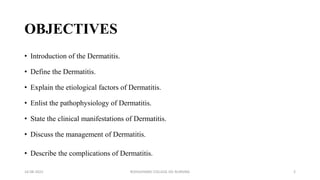 OBJECTIVES
• Introduction of the Dermatitis.
• Define the Dermatitis.
• Explain the etiological factors of Dermatitis.
• Enlist the pathophysiology of Dermatitis.
• State the clinical manifestations of Dermatitis.
• Discuss the management of Dermatitis.
• Describe the complications of Dermatitis.
16-08-2022 ROHILKHAND COLLEGE OG NURSING 2
 