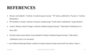 REFERENCES
 Brunner and Suddarth’s “textbook of medical-surgical nursing” “10th edition, published by “Suzanne C. Smeltzer
Brenda Bare”.
 PR Ashalatha, G. Deepa “textbook of Anatomy and physiology” Fourth edition” published by “Jaypee Brothers”.
 Linda S. Williams, Paula D. Hopper “textbook of Medical Surgical Nursing” “Third edition” Published by F.A.
Davis 2007.
 Priscilla LeMone, Karen Burke, Gerene Bauldoff “textbook of Medical Surgical Nursing” “Fifth edition”
“published by Julie Levin Alexander”.
• Lewis Dirksen Heitkemper Bucher, textbook of medical surgical nursing second south Asia edition, volume 1.
16-08-2022 ROHILKHAND COLLEGE OG NURSING 23
 
