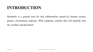 INTRODUCTION
Dermatitis is a general term for skin inflammation caused by immune system,
genetic, environment, exposure. With symptoms, patients skin will typically look
dry, swollen, and discolored.
16-08-2022 ROHILKHAND COLLEGE OG NURSING 4
 