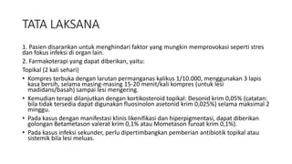 TATA LAKSANA
1. Pasien disarankan untuk menghindari faktor yang mungkin memprovokasi seperti stres
dan fokus infeksi di organ lain.
2. Farmakoterapi yang dapat diberikan, yaitu:
Topikal (2 kali sehari)
• Kompres terbuka dengan larutan permanganas kalikus 1/10.000, menggunakan 3 lapis
kasa bersih, selama masing-masing 15-20 menit/kali kompres (untuk lesi
madidans/basah) sampai lesi mengering.
• Kemudian terapi dilanjutkan dengan kortikosteroid topikal: Desonid krim 0,05% (catatan:
bila tidak tersedia dapat digunakan fluosinolon asetonid krim 0,025%) selama maksimal 2
minggu.
• Pada kasus dengan manifestasi klinis likenifikasi dan hiperpigmentasi, dapat diberikan
golongan Betametason valerat krim 0,1% atau Mometason furoat krim 0,1%).
• Pada kasus infeksi sekunder, perlu dipertimbangkan pemberian antibiotik topikal atau
sistemik bila lesi meluas.
 