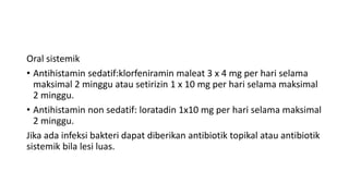 Oral sistemik
• Antihistamin sedatif:klorfeniramin maleat 3 x 4 mg per hari selama
maksimal 2 minggu atau setirizin 1 x 10 mg per hari selama maksimal
2 minggu.
• Antihistamin non sedatif: loratadin 1x10 mg per hari selama maksimal
2 minggu.
Jika ada infeksi bakteri dapat diberikan antibiotik topikal atau antibiotik
sistemik bila lesi luas.
 