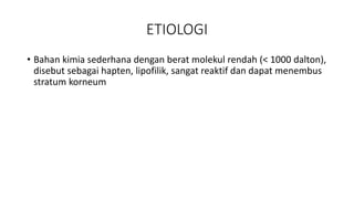 ETIOLOGI
• Bahan kimia sederhana dengan berat molekul rendah (< 1000 dalton),
disebut sebagai hapten, lipofilik, sangat reaktif dan dapat menembus
stratum korneum
 