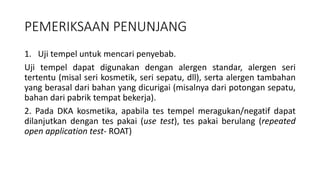 PEMERIKSAAN PENUNJANG
1. Uji tempel untuk mencari penyebab.
Uji tempel dapat digunakan dengan alergen standar, alergen seri
tertentu (misal seri kosmetik, seri sepatu, dll), serta alergen tambahan
yang berasal dari bahan yang dicurigai (misalnya dari potongan sepatu,
bahan dari pabrik tempat bekerja).
2. Pada DKA kosmetika, apabila tes tempel meragukan/negatif dapat
dilanjutkan dengan tes pakai (use test), tes pakai berulang (repeated
open application test- ROAT)
 