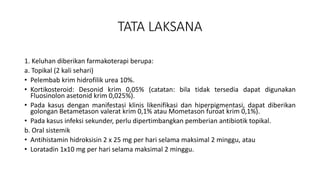 TATA LAKSANA
1. Keluhan diberikan farmakoterapi berupa:
a. Topikal (2 kali sehari)
• Pelembab krim hidrofilik urea 10%.
• Kortikosteroid: Desonid krim 0,05% (catatan: bila tidak tersedia dapat digunakan
Fluosinolon asetonid krim 0,025%).
• Pada kasus dengan manifestasi klinis likenifikasi dan hiperpigmentasi, dapat diberikan
golongan Betametason valerat krim 0,1% atau Mometason furoat krim 0,1%).
• Pada kasus infeksi sekunder, perlu dipertimbangkan pemberian antibiotik topikal.
b. Oral sistemik
• Antihistamin hidroksisin 2 x 25 mg per hari selama maksimal 2 minggu, atau
• Loratadin 1x10 mg per hari selama maksimal 2 minggu.
 