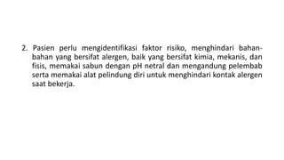 2. Pasien perlu mengidentifikasi faktor risiko, menghindari bahan-
bahan yang bersifat alergen, baik yang bersifat kimia, mekanis, dan
fisis, memakai sabun dengan pH netral dan mengandung pelembab
serta memakai alat pelindung diri untuk menghindari kontak alergen
saat bekerja.
 