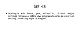 DEFINISI
• Peradangan kulit kronis, gatal, sirkumskrip, ditandai dengan
likenifikasi menyerupai batang kayu akibat garukan atau gosokan yang
berulang karena rangsangan pruritogenik.
 