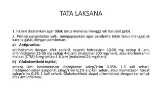 TATA LAKSANA
1. Pasien disarankan agar tidak terus menerus menggaruk lesi saat gatal.
2. Prinsip pengobatan yaitu mengupayakan agar penderita tidak terus menggaruk
karena gatal, dengan pemberian:
a) Antipruritus:
antihistamin dengan efek sedatif, seperti hidroksizin 10-50 mg setiap 4 jam,
difenhidramin 25-50 mg setiap 4-6 jam (maksimal 300 mg/hari), atau klorfeniramin
maleat (CTM) 4 mg setiap 4-6 jam (maksimal 24 mg/hari).
b) Glukokortikoid topikal,
antara lain: betametason dipropionat salep/krim 0,05% 1-3 kali sehari,
metilprednisolon aseponat salep/krim 0,1% 1-2 kali sehari, atau mometason furoat
salep/krim 0,1% 1 kali sehari. Glukokortikoid dapat dikombinasi dengan tar untuk
efek antiinflamasi.
 