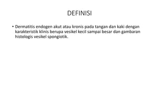 DEFINISI
• Dermatitis endogen akut atau kronis pada tangan dan kaki dengan
karakteristik klinis berupa vesikel kecil sampai besar dan gambaran
histologis vesikel spongiotik.
 