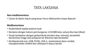 TATA LAKSANA
Non-medikamentosa
• Cairan di dalam lepuh yang besar harus dikeluarkan tanpa dipecah
Medikamentosa
• Glukortikoid topikal potensi kuat
• Kompres dengan kalium permanganas 1/10.000 atau solusio Burrowi (Akut)
• Terapi tambahan dengan glukortikoid intralesi atau retinoid, keratolitik
konsentrasi tinggi atau preparat tar (Eksema tipe keratotik)
• Kortikosteroid oral, UVB, PUVA, UVA-1, metotreksat dosis rendah,
mycophenolate mofetil dan siklosporin (kasus berat)
 
