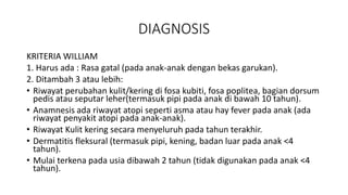 DIAGNOSIS
KRITERIA WILLIAM
1. Harus ada : Rasa gatal (pada anak-anak dengan bekas garukan).
2. Ditambah 3 atau lebih:
• Riwayat perubahan kulit/kering di fosa kubiti, fosa poplitea, bagian dorsum
pedis atau seputar leher(termasuk pipi pada anak di bawah 10 tahun).
• Anamnesis ada riwayat atopi seperti asma atau hay fever pada anak (ada
riwayat penyakit atopi pada anak-anak).
• Riwayat Kulit kering secara menyeluruh pada tahun terakhir.
• Dermatitis fleksural (termasuk pipi, kening, badan luar pada anak <4
tahun).
• Mulai terkena pada usia dibawah 2 tahun (tidak digunakan pada anak <4
tahun).
 