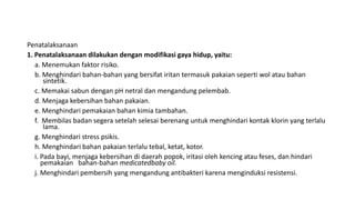 Penatalaksanaan
1. Penatalaksanaan dilakukan dengan modifikasi gaya hidup, yaitu:
a. Menemukan faktor risiko.
b. Menghindari bahan-bahan yang bersifat iritan termasuk pakaian seperti wol atau bahan
sintetik.
c. Memakai sabun dengan pH netral dan mengandung pelembab.
d. Menjaga kebersihan bahan pakaian.
e. Menghindari pemakaian bahan kimia tambahan.
f. Membilas badan segera setelah selesai berenang untuk menghindari kontak klorin yang terlalu
lama.
g. Menghindari stress psikis.
h. Menghindari bahan pakaian terlalu tebal, ketat, kotor.
i. Pada bayi, menjaga kebersihan di daerah popok, iritasi oleh kencing atau feses, dan hindari
pemakaian bahan-bahan medicatedbaby oil.
j. Menghindari pembersih yang mengandung antibakteri karena menginduksi resistensi.
 