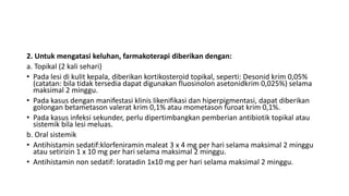 2. Untuk mengatasi keluhan, farmakoterapi diberikan dengan:
a. Topikal (2 kali sehari)
• Pada lesi di kulit kepala, diberikan kortikosteroid topikal, seperti: Desonid krim 0,05%
(catatan: bila tidak tersedia dapat digunakan fluosinolon asetonidkrim 0,025%) selama
maksimal 2 minggu.
• Pada kasus dengan manifestasi klinis likenifikasi dan hiperpigmentasi, dapat diberikan
golongan betametason valerat krim 0,1% atau mometason furoat krim 0,1%.
• Pada kasus infeksi sekunder, perlu dipertimbangkan pemberian antibiotik topikal atau
sistemik bila lesi meluas.
b. Oral sistemik
• Antihistamin sedatif:klorfeniramin maleat 3 x 4 mg per hari selama maksimal 2 minggu
atau setirizin 1 x 10 mg per hari selama maksimal 2 minggu.
• Antihistamin non sedatif: loratadin 1x10 mg per hari selama maksimal 2 minggu.
 