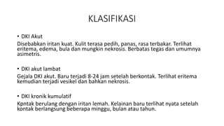 KLASIFIKASI
• DKI Akut
Disebabkan iritan kuat. Kulit terasa pedih, panas, rasa terbakar. Terlihat
eritema, edema, bula dan mungkin nekrosis. Berbatas tegas dan umumnya
asimetris.
• DKI akut lambat
Gejala DKI akut. Baru terjadi 8-24 jam setelah berkontak. Terlihat eritema
kemudian terjadi vesikel dan bahkan nekrosis.
• DKI kronik kumulatif
Kpntak berulang dengan iritan lemah. Kelainan baru terlihat nyata setelah
kontak berlangsung beberapa minggu, bulan atau tahun.
 