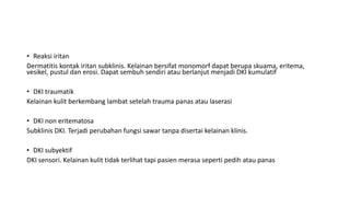 • Reaksi iritan
Dermatitis kontak iritan subklinis. Kelainan bersifat monomorf dapat berupa skuama, eritema,
vesikel, pustul dan erosi. Dapat sembuh sendiri atau berlanjut menjadi DKI kumulatif
• DKI traumatik
Kelainan kulit berkembang lambat setelah trauma panas atau laserasi
• DKI non eritematosa
Subklinis DKI. Terjadi perubahan fungsi sawar tanpa disertai kelainan klinis.
• DKI subyektif
DKI sensori. Kelainan kulit tidak terlihat tapi pasien merasa seperti pedih atau panas
 
