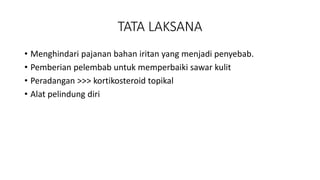 TATA LAKSANA
• Menghindari pajanan bahan iritan yang menjadi penyebab.
• Pemberian pelembab untuk memperbaiki sawar kulit
• Peradangan >>> kortikosteroid topikal
• Alat pelindung diri
 