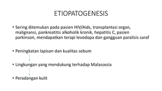 ETIOPATOGENESIS
• Sering ditemukan pada pasien HIV/Aids, transplantasi organ,
malignansi, pankreatitis alkoholik kronik, hepatitis C, pasien
parkinson, mendapatkan terapi levodopa dan gangguan paralisis saraf
• Peningkatan lapisan dan kualitas sebum
• Lingkungan yang mendukung terhadap Malassezia
• Peradangan kulit
 
