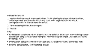Penatalaksanaan
1. Pasien diminta untuk memperhatikan faktor predisposisi terjadinya keluhan,
misalnya stres emosional dan kurang tidur. Diet juga disarankan untuk
mengkonsumsi makanan rendah lemak.
2. Farmakoterapi dilakukan dengan:
a. Topikal
Bayi:
• Pada lesi di kulit kepala bayi diberikan asam salisilat 3% dalam minyak kelapa atau
vehikulum yang larut air atau kompres minyak kelapa hangat 1 kali sehari selama
beberapa hari.
• Dilanjutkan dengan krim hidrokortison 1% atau lotion selama beberapa hari.
• Selama pengobatan, rambut tetap dicuci.
 