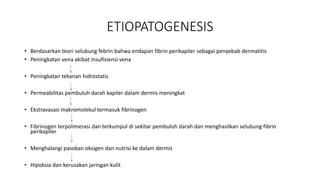 ETIOPATOGENESIS
• Berdasarkan teori selubung febrin bahwa endapan fibrin perikapiler sebagai penyebab dermatitis
• Peningkatan vena akibat insufisiensi vena
• Peningkatan tekanan hidrostatis
• Permeabilitas pembuluh darah kapiler dalam dermis meningkat
• Ekstravasasi makromolekul termasuk fibrinogen
• Fibrinogen terpolimerasi dan terkumpul di sekitar pembuluh darah dan menghasilkan selubung fibrin
perikapiler
• Menghalangi pasokan oksigen dan nutrisi ke dalam dermis
• Hipoksia dan kerusakan jaringan kulit
 
