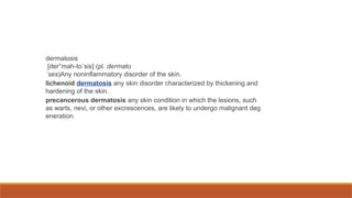 dermatosis
[der″mah-to´sis] (pl. dermato
´ses)Any noninflammatory disorder of the skin.
lichenoid dermatosis any skin disorder characterized by thickening and
hardening of the skin.
precancerous dermatosis any skin condition in which the lesions, such
as warts, nevi, or other excrescences, are likely to undergo malignant deg
eneration.
 