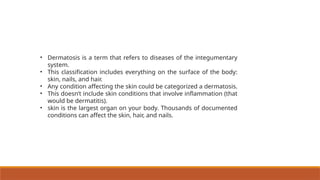 • Dermatosis is a term that refers to diseases of the integumentary
system.
• This classification includes everything on the surface of the body:
skin, nails, and hair.
• Any condition affecting the skin could be categorized a dermatosis.
• This doesn’t include skin conditions that involve inflammation (that
would be dermatitis).
• skin is the largest organ on your body. Thousands of documented
conditions can affect the skin, hair, and nails.
 