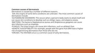 Common causes of dermatosis
Dermatosis is caused by a number of different reasons.
Still, the origins of some skins conditions are unknown. The most common causes of
dermatosis include:
•AUTOIMMUNE DISORDERS: This occurs when a person’s body starts to attack itself and
can cause skin conditions to develop such as vitiligo, lupus, and alopecia areata.
•BACTERIA: The bacteria Staphylococcus aureus and Streptococcus pyogenes can cause
skin infections such as impetigo.
•FUNGUS: The tinea fungus can cause skin infections, such as athlete’s foot.
•GENETIC SUSCEPTIBILITY: For example, people with the gene HLA-DR4 have a higher
risk of experiencing dermatosis than those who do not.
•VIRUSES: The HIV/AIDS virus is a common cause of ashy dermatosis.
 