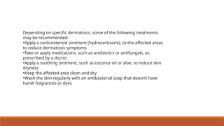 Depending on specific dermatosis, some of the following treatments
may be recommended:
•Apply a corticosteroid ointment (hydrocortisone), to the affected areas
to reduce dermatosis symptoms
•Take or apply medications, such as antibiotics or antifungals, as
prescribed by a doctor
•Apply a soothing ointment, such as coconut oil or aloe, to reduce skin
dryness
•Keep the affected area clean and dry
•Wash the skin regularly with an antibacterial soap that doesn’t have
harsh fragrances or dyes
 