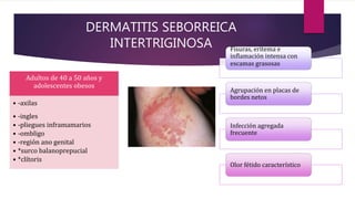 DERMATITIS SEBORREICA
INTERTRIGINOSA
Adultos de 40 a 50 años y
adolescentes obesos
• -axilas
• -ingles
• -pliegues inframamarios
• -ombligo
• -región ano genital
• *surco balanoprepucial
• *clítoris
Fisuras, eritema e
inflamación intensa con
escamas grasosas
Agrupación en placas de
bordes netos
Infección agregada
frecuente
Olor fétido característico
 