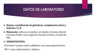 DATOS DE LABORATORIO
 Biopsia, cuantificación de globulinas, complemento sérico y
linfocitos T y B
 Malassezia: cultivos en medios con lípidos. Examen directo
con tinta Parker azul, negro de clorazol o frotis y tinción de
PAS
 DERMATOSCOPIA:
-Psoriasis puntos rojos y glóbulos, con vasos glomerulares
-DS vasos arborizantes y atípicos
 