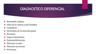 DIAGNOSTICO DIFERENCIAL
 Dermatitis atópica
 tiñas de la cabeza y piel lampiña
 Candidosis
 Dermatitis de la zona del pañal
 Psoriasis
 Lupus eritematoso
 Fotosensibilización
 Pitiriasis rosada
 Pitiriasis versicolor
 Eritrasma
 