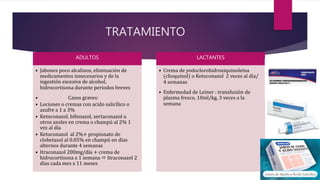 TRATAMIENTO
ADULTOS
• Jabones poco alcalinos, eliminación de
medicamentos innecesarios y de la
ingestión excesiva de alcohol,
hidrocortisona durante periodos breves
• Casos graves:
• Lociones o cremas con acido salicílico o
azufre a 1 a 3%
• Ketoconazol, bifonazol, sertaconazol u
otros azoles en crema o champú al 2% 1
vez al día
• Ketoconazol al 2%+ propionato de
clobetasol al 0.05% en champú en días
alternos durante 4 semanas
• Itraconazol 200mg/día + crema de
hidrocortisona x 1 semana  Itraconazol 2
días cada mes x 11 meses
LACTANTES
• Crema de yodoclorohidroxiquinoleina
(clioquinol) o Ketoconazol 2 veces al día/
4 semanas
• Enfermedad de Leiner : transfusión de
plasma fresco, 10ml/kg, 3 veces a la
semana
 