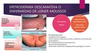 ERITRODERMIA DESCAMATIVA O
ENFERMEDAD DE LEINER-MOUSSOS
Síndrome
de herencia
autosómica
recesiva
Comienzo
súbito entre
los 2 y 4 meses
Predominio en
niños
alimentados al
seno materno
*Piel cabelluda
*pliegues
Evolución rápida:
*eritema intenso y
descamación profusa
-afecta toda la
superficie cutánea
-notoria en cara
Se relaciona con:
Candidosis de los pliegues
Diarrea intensa e infecciones locales y sistémicas recurrentes por
gramnegativos
Se encuentra deficiencia funcional de C5
Afección del estado general
Puede haber emaciación (adelgazamiento patológico) y muerte
 