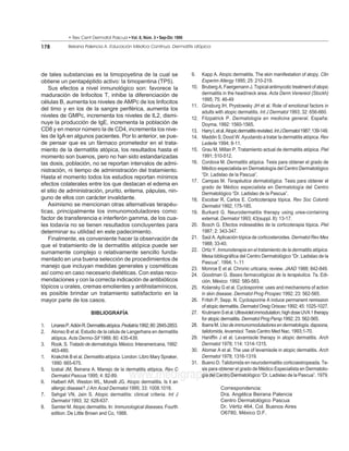 • Rev Cent Dermatol Pascua • Vol. 8, Núm. 3 • Sep-Dic 1999

178            Beirana Palencia A. Educación Médica Continua. Dermatitis atópica




de tales substancias es la timopoyetina de la cual se                          9.    Kapp A. Atopic dermatitis. The skin manifestation of atopy. Clin
obtiene un pentapéptido activo: la timopentina (TP5).                                Experim Allergy 1995; 25: 210-219.
   Sus efectos a nivel inmunológico son: favorece la                           10.   Bruberg A, Faergemann J. Topical antimycotic treatment of atopic
maduración de linfocitos T, inhibe la diferenciación de                              dermatitis in the head/neck area. Acta Derm Venereol (Stockh)
                                                                                     1995; 75: 46-49
células B, aumenta los niveles de AMPc de los linfocitos
                                                                               11.   Ginsburg IH, Prystowsky JH et al. Role of emotional factors in
del timo y en los de la sangre periférica, aumenta los
                                                                                     adults with atopic dermatitis. Int J Dermatol 1993; 32: 656-660.
niveles de GMPc, incrementa los niveles de IL2, dismi-                         12.   Fitzpatrick P. Dermatología en medicina general. España:
nuye la producción de IgE, incrementa la población de                                Doyma, 1992: 1560-1565.
CD8 y en menor número la de CD4, incrementa los nive-                          13.   Harry L et al. Atopic dermatitis revisited. Int J Dermatol 1987; 139-149.
les de IgA en algunos pacientes. Por lo anterior, se pue-                      14.   Maddin S, Dood W. Ayudando a tratar la dermatitis atópica. Rev
de pensar que es un fármaco prometedor en el trata-                                  Lederle 1994; 8-11.
miento de la dermatitis atópica, los resultados hasta el                       15.   Grau M, Millan P. Tratamiento actual de dermatitis atópica. Piel
momento son buenos, pero no han sido estandarizadas                                  1991; 510-512.
las dosis, población, no se reportan intervalos de admi-                       16.   Cordova M. Dermatitis atópica. Tesis para obtener el grado de
nistración, ni tiempo de administración del tratamiento.                             Médico especialista en Dermatología del Centro Dermatológico
                                                                                     “Dr. Ladislao de la Pascua”.
Hasta el momento todos los estudios reportan mínimos
                                                                               17.   Campas M. Terapéutica dermatológica. Tesis para obtener el
efectos colaterales entre los que destacan el edema en
                                                                                     grado de Médico especialista en Dermatología del Centro
el sitio de administración, prurito, eritema, pápulas, nin-                          Dermatológico “Dr. Ladislao de la Pascua”.
guno de ellos con carácter invalidante.                                        18.   Escobar R, Carlos E. Corticoterapia tópica. Rev Soc Colomb
   Asimismo se mencionan otras alternativas terapéu-                                 Dermatol 1992; 175-185.
ticas, principalmente los inmunomoduladores como:                              19.   Burkard G. Neurodermatitis therapy using urea-containing
factor de transferencia e interferón gamma, de los cua-                              external. Dermatol 1993; 43(suppl. II): 13-17.
les todavía no se tienen resultados concluyentes para                          20.   Bosch G. Efectos indeseables de la corticoterapia tópica. Piel
determinar su utilidad en este padecimiento.                                         1987; 2: 343-347.
   Finalmente, es conveniente hacer la observación de                          21.   Saúl A. Aplicación tópica de corticosteroides. Dermatol Rev Mex
que el tratamiento de la dermatitis atópica puede ser                                1988; 33-40.
                                                                               22.   Ortiz Y. Inmunoterapia en el tratamiento de la dermatitis atópica.
sumamente complejo o relativamente sencillo funda-
                                                                                     Mesa bibliográfica del Centro Dermatológico “Dr. Ladislao de la
mentado en una buena selección de procedimientos de
                                                                                     Pascua”. 1994; 1-.11
manejo que incluyan medidas generales y cosméticas                             23.   Monroe E et al. Chronic urticaria; review. JAAD 1988; 842-849.
así como en caso necesario dietéticas. Con estas reco-                         24.   Goodman G. Bases farmacológicas de la terapéutica. 7a. Edi-
mendaciones y con la correcta indicación de antibióticos                             ción. México: 1992: 580-583.
tópicos u orales, cremas emolientes y antihistamínicos,                        25.   Kolansky G et al. Cyclosporine: uses and mechanisms of action
es posible brindar un tratamiento satisfactorio en la                                in skin disease. Dermatol Prog Prospec 1992; 23: 562-565.
mayor parte de los casos.                                                      26.   Fritsh P, Sepp. N. Cyclosporine A induce permanent remission
                                                                                     of atopic dermatitis. Dermatol Oreig Orisoec 1992; 45: 1025-1027.
                           BIBLIOGRAFÍA                                        27.   Krutmann S et al. Ultraviolet immodulation; high dose UVA 1 therapy
                                                                                     for atopic dermatitis. Dermatol Prog Persp 1992; 23: 562-565.
1.    Linares P, Adión R. Dermatitis atópica. Pediatría 1992; 80: 2845-2853.   28.   Ibarra M. Uso de immunomoduladores en dermatología, dapsona,
2.    Alonso B et al. Estudio de la célula de Langerhans en dermatitis               talidomida, levamisol. Tesis Centro Med Nac. 1993;1-70.
      atópica. Acta Dermo-Sif 1989; 80: 435-439.                               29.   Haniffin J et al. Levamisole therapy in atopic dermatitis. Arch
3.    Rook. S. Tratado de dermatología. México: Interamericana, 1992:                Dermatol 1978; 114: 1314-1315.
      463-480.                                                                 30.   Alomar A et al. The use of levamisole in atopic dermatitis. Arch
1.    Krakchik B et al. Dermatitis atópica. London: Libro Mary Spraker,              Dermatol 1978; 1316-1319.
      1990: 665-675.                                                           31.   Bueno D. Talidomida en neurodermatitis corticoestropeada. Te-
5.    Izabal JM, Beirana A. Manejo de la dermatitis atópica. Rev C                   sis para obtener el grado de Médico Especialista en Dermatolo-

6.
      Dermatol Pascua 1995; 4: 82-89.           www.medigraphic.com
      Halbert AR, Weston WL, Morelli JG. Atopic dermatitis. Is it an
                                                                                     gía del Centro Dermatológico “Dr. Ladislao de la Pascua”. 1979.

      allergic disease? J Am Acad Dermatol 1995; 33: 1008.1018.                                Correspondencia:
7.    Sehgal VN, Jain S. Atopic dermatitis: clinical criteria. Int J                           Dra. Angélica Beirana Palencia
      Dermatol 1993; 32: 628-637.                                                              Centro Dermatológico Pascua
8.    Samter M. Atopic dermatitis. In: Immunological diseases. Fourth                          Dr. Vértiz 464, Col. Buenos Aires
      edition. De Little Brown and Co, 1988.                                                   O6780, México D.F.
 