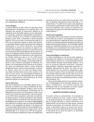 • Rev Cent Dermatol Pascua • Vol. 8, Núm. 3 • Sep-Dic 1999
                                                 Beirana Palencia A. Educación Médica Continua. Dermatitis atópica        171




nea observada en algunos de los mismos y la relación           aumentan el prurito y el cuadro clínico en general. Tam-
con padecimientos alérgicos.                                   bién se detectan anticuerpos del tipo de la IgE vs. P.
                                                               ovale entre un 15 y 65% de los casos; este organismo
Teoría alérgica                                                se encuentra normalmente en áreas seborreicas, tales
La teoría alérgica ha sido motivo de discusión entre           como piel cabelluda, cara y tronco, el aumento en su
dermatólogos y alergólogos en los últimos años. Los            colonización se asocia con dermatitis seborreica y der-
hallazgos que apoyan la intervención alérgica en la            matitis atópica.8-10
patogenia de la dermatitis atópica son los siguientes:
Los pacientes presentan antecedentes personales o              Teoría neurovegetativa
en otros miembros de la familia de padecimientos               La respuesta anormal del sistema nervioso autónomo
alérgicos como rinitis, conjuntivitis o asma bronquial         forma parte de la teoría neurovegetativa; se observa
hasta un 70% de los casos; el aumento de la IgE en un          una vasoconstricción sostenida así como una respues-
80% de los pacientes explica en parte esta relación.           ta lenta a la histamina aplicada intradérmicamente que
La dermatitis atópica puede exacerbarse por alergenos          explica el dermografismo blanco. En la dermatitis atópica
ambientales o con ciertos alimentos, las pruebas               existe una respuesta alterada al frío y al calor que se
epicutáneas al parche son positivas en algunos pa-             manifiesta con la exacerbación del cuadro clínico con
cientes contra alergenos del polvo y al ácaro que en él        los cambios bruscos de temperatura o los extremos de
se encuentra (el Dermatophagoides pteronyssinus). A            la misma.
pesar de múltiples ensayos clínicos, la prevalencia de
la hipersensibilidad a los alimentos es aún desconoci-         Teoría psicológica o emocional
da; Hanifin estima que sólo en un 10 a 20% de los              La teoría psicológica es una de las más antiguas y
casos existe un reflejo en el cuadro clínico de esta           discutidas para explicar a la dermatitis atópica; esta
hipersensibilidad. Sin embargo, se aconseja la alimen-         enfermedad se asocia con una personalidad caracte-
tación al seno materno prolongada en lactantes con             rística también llamada “personalidad atópica”, en la
atopia o con antecedentes de la misma en los padres;           que se presenta labilidad emocional, ansiedad,
así como una ablactación tardía y evitar alimentos             hiperactividad, hostilidad, agresividad reprimida, irri-
alergénicos (huevo, leche de vaca, pescado, cacahua-           tabilidad, alteraciones del sueño; los niños con der-
te, cítricos, carne, etc.) en niños con atopia severa.         matitis atópica son muy activos e inteligentes y algu-
Las dietas de eliminación pocas veces ayudan a me-             nas veces el cuadro clínico se exacerba con eventos
jorar el curso clínico. Los aeroalergenos también se           emocionales decisivos para el niño, tales como el na-
han relacionado con la fisiopatología de la dermatitis         cimiento de un hermano, la supresión de la mamila, el
atópica, observándose exacerbaciones de forma                  ingreso a la escuela, los exámenes escolares, proble-
estacional debido a la polinización.                           mas familiares, etc.11
                                                                  Como se ha podido apreciar en los párrafos anterio-
Teoría infecciosa                                              res, la etiopatogenia de la dermatitis atópica es com-
Otra teoría etiológica en la dermatitis atópica es la in-      pleja y multifactorial, son diversos eventos que
fecciosa; se observa una mayor prevalencia de infec-           interactúan entre sí y es necesario no olvidar ninguno
ciones cutáneas por bacterias, hongos y virus; los dos         de ellos para el mejor manejo del paciente.
microorganismos principalmente involucrados son el
Staphylococcus aureus y el Pityrosporum ovale. El au-                       MANIFESTACIONES CLÍNICAS
mento en el número de colonias de S. aureus se obser-
va en el 90% de los pacientes, sobre todo con dermati-         El cuadro clínico es característico; en lactantes es
tis atópica severa o en fase eccematosa; esta bacteria         común la afección de cara, cuello y tronco (Figura
es capaz de liberar exotoxinas como el ácido teicoico,         1), se observan placas con eritema, pápulas, esca-
                                    www.medigraphic.com
peptidoglicanos y proteína A, así como un superantígeno
que estimula al complejo mayor de histocompatibilidad
                                                               ma y a veces vesículas y costras melicéricas si el
                                                               padecimiento se encuentra en fase aguda, también
clase II y a los receptores de células T; las toxinas del      llamada eccematosa. En lactantes menores y ma-
S. aureus pueden liberar histamina de los basófilos con-       yores, la dermatitis atópica se asocia muy común-
tribuyendo al empeoramiento del cuadro clínico. Se ha          mente con otros dos padecimientos de fondo atópico:
detectado IgE vs. S. aureus en un 57% de los pacien-           la dermatitis de la zona del pañal y la dermatitis
tes; las reacciones mediadas por esta inmunoglobulina          seborreica (Figura 2).
 