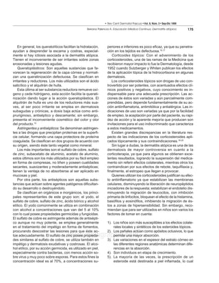 • Rev Cent Dermatol Pascua • Vol. 8, Núm. 3 • Sep-Dic 1999
                                                   Beirana Palencia A. Educación Médica Continua. Dermatitis atópica        175




    En general, los queratolíticos facilitan la hidratación,     periores e inferiores es poco eficaz, ya que su penetra-
ayudan a desprender la escama y costras, especial-               ción en los tejidos es defectuosa.15,17
mente si hay ictiosis asociada a la dermatitis atópica.             Corticoides tópicos: Con el advenimiento de los
Tienen el inconveniente de ser irritantes sobre zonas            corticosteroides, una de las ramas de la Medicina que
erosionadas y lesiones agudas.                                   recibieron mayor impacto lo fue la Dermatología, desde
    Queratoplásticos: Son aquellas sustancias que fa-            1952 cuando Sulzberger y Whiten publican los efectos
vorecen la regeneración de la capa córnea y normali-             de la aplicación tópica de la hidrocortisona en algunas
zan una queratinización defectuosa. Se clasifican en             dermatosis.
irritantes y reductores. Los más utilizados son el ácido            Los corticosteroides tópicos son drogas de uso con-
salicílico y el alquitrán de hulla.                              trovertido por ser potentes, con acentuados efectos clí-
    Esta última al ser substancia reductora remueve oxí-         nicos positivos y negativos, cuyo conocimiento es in-
geno y cede hidrógeno, esta acción facilita la querati-          dispensable para una adecuada prescripción. Las ac-
nización dando lugar a la acción queratoplástica. El             ciones de éstos son variadas y aún parcialmente com-
alquitrán de hulla es uno de los reductores más sua-             prendidas, pero depende fundamentalmente de su ac-
ves, al ser poco irritante se emplea en dermatosis               ción antiinflamatoria, antimitótica y antialérgica. Las in-
subagudas y crónicas, a dosis baja actúa como anti-              dicaciones de uso son variadas ya que por la facilidad
pruriginoso, antiséptico y descamante; sin embargo,              de empleo, la aceptación por parte del paciente, su rapi-
presenta el inconveniente cosmético del color y olor             dez de acción y la aparente mejoría que producen son
del producto.15                                                  invitaciones para el uso indiscriminado que caracteriza
    Astringentes y antisépticos: Se denominan astringen-         a estos medicamentos.
tes a las drogas que precipitan proteínas en la superfi-            Existen grandes discrepancias en la literatura res-
cie celular, formando una capa protectora de proteína            pecto de las indicaciones de los corticosteroides apli-
coagulada. Se clasifican en dos grupos de acuerdo con            cados tópicamente y sus contraindicaciones.18-20
su origen, siendo éste tanto vegetal como mineral.                  Sin lugar a dudas, la dermatitis atópica es una de las
    Los más importantes son el sulfato de cobre, sulfato         dermatosis de mayor controversia en cuanto a la
de zinc, subacetato de aluminio, acetato de aluminio,            corticoterapia, ya que para algunos se obtienen exce-
estos últimos son los más utilizados por su fácil empleo         lentes resultados, logrando la suspensión del medica-
en forma de compresas, no tiñen y poseen cualidades              mento sin referir efectos colaterales, mientras otros los
secantes, suavizantes y moderadamente antisépticas;              contraindican por sus efectos de rebote, taquifilaxia y,
tienen la ventaja de no absorberse al ser aplicado en            finalmente, el estropeo que llegan a provocar.
mucosas y piel.                                                     Quienes utilizan los corticosteroides justifican su efec-
    Por otra parte, los antisépticos son aquellas subs-          to antiinflamatorio ya que estabilizan las membranas
tancias que actúan sobre agentes patógenos dificultan-           celulares, disminuyendo la liberación de neuropéptidos
do su desarrollo o destruyéndolo.                                iniciadores de la respuesta; estabilizan el endotelio dis-
    Se clasifican en orgánicos e inorgánicos, los princi-        minuyendo la migración de leucocitos, con inhibición
pales representantes de este grupo son: el yodo, el              primaria de linfocitos, bloquean el efecto de la histamina,
sulfato de cobre, sulfato de zinc, ácido bórico y alcohol        basófilos y eosinófilos, inhibiendo la migración de és-
etílico. El yodo comúnmente se utiliza en combinación            tos a zonas de hipersensibilidad. Sin embargo, reco-
con alcohol a concentraciones que van del 5 al 10%               miendan que para ser utilizados en niños son varios los
con lo cual posee propiedades germicidas y fungicidas.           factores de tomar en cuenta:
El sulfato de cobre es astringente además de antisépti-
co aunque no muy potente, se emplea generalmente                 1). Los niños son más susceptibles a los efectos colate-
en el tratamiento del impétigo en forma de fomentos,                 rales locales y sintéticos de los esteroides tópicos.
procurando descostrar las lesiones para que éste ac-             2). Los pañales actúan como apósitos oclusivos, lo que
                                      www.medigraphic.com
túe adecuadamente. El sulfato de zinc posee propieda-
des similares al sulfato de cobre, se utiliza también en
                                                                     permite una mayor absorción.
                                                                 3). Las variaciones en el espesor del estrato córneo en
impétigo y dermatosis exudativas y costrosas. El alco-               las diferentes regiones anatómicas determinan dife-
hol etílico, por su acción germicida, es utilizado en piel,          rencias en la absorción.
especialmente contra bacterias, con menos acción so-             4). Son individuos en etapa de crecimiento.
bre virus y muy poco sobre esporas. Para estos fines la          5). La mayoría de las veces, la prescripción de un
concentración ideal es al 70%, a concentraciones su-                 esteroide está destinada a piel inflamada, lo cual
 