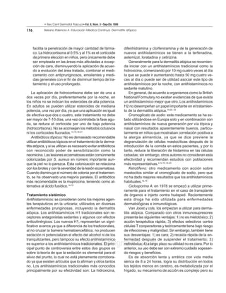 • Rev Cent Dermatol Pascua • Vol. 8, Núm. 3 • Sep-Dic 1999

176          Beirana Palencia A. Educación Médica Continua. Dermatitis atópica




      facilita la penetración de mayor cantidad de fárma-                 difenhidramina y clorfeniramina y de la generación de
      co. La hidrocortisona al 0.5% y al 1% es el corticoide              nuevos antihistamínicos se tienen a la terfenadina,
      de primera elección en niños, pero únicamente debe                  astemizol, loratadina y cetirizina.
      ser empleada en las áreas más afectadas a excep-                        Generalmente para la dermatitis atópica se recomien-
      ción de cara, disminuyendo la aplicación de acuer-                  da iniciar con un antihistamínicos tradicional como la
      do a evolución del área tratada, combinar el medi-                  hidroxicina, comenzando por 10 mg cuatro veces al día
      camento con antipruriginosos, emolientes y medi-                    la que se puede ir aumentando hasta 50 mg cuatro ve-
      das generales con el fin de disminuir tiempo de tra-                ces al día o puede ser de utilidad asociar este tipo de
      tamiento y el uso prolongado.                                       antihistamínicos por la noche, con antihistamínicos no
                                                                          sedante matutino.
     La aplicación de hidrocortisona debe ser de una a                        En general, de acuerdo a organismos como la British
dos veces por día, preferentemente por la noche, en                       National Formulary no existen evidencias de que exista
los niños no se indican los esteroides de alta potencia.                  un antihistamínico mejor que otro. Los antihistamínicos
En adultos se pueden utilizar esteroides de mediana                       H2 no desempeñan un papel importante en el tratamien-
potencia, una vez por día, ya que una aplicación es igual                 to de la dermatitis atópica.15,22, 23
de efectiva que dos o cuatro, este tratamiento no debe                        Cromoglicato de sodio: este medicamento se ha es-
ser mayor de 7-10 días, una vez controlada la fase agu-                   tado utilizándose en Europa solo y en combinación con
da, se reduce el corticoide por uno de baja potencia                      antihistamínicos de nueva generación por vía tópica y
(hidrocortisona). No se aconsejan los métodos oclusivos                   nasal con resultados aparentemente buenos, particu-
ni los corticoides fluorados.14,15,18-21                                  larmente en niños que mostraban correlación positiva a
     Antibióticos tópicos: No es demasiado recomendable                   la alergia alimenticia, ya que se dice previene la
utilizar antibióticos tópicos en el tratamiento de la derma-              degranulación de células mastocíticas después de la
titis atópica, y si se utilizan es necesario evitar antibióticos          introducción de la comida en estos pacientes, y por lo
con reconocido poder de sensibilización como la                           tanto, reduce la liberación de histamina en las células
neomicina. Las lesiones eccematosas están comúnmente                      cebadas; sin embargo, otros autores no consideran esta
colonizadas por S. aureus en número importante aun-                       efectividad y recomiendan estudios con poblaciones
que la piel no lo parezca. Esta colonización se relaciona                 más representativas.4,12,13,15,23
con los brotes y con la severidad de la lesión eccematosa.                    Ketotifeno: otro medicamento con acción sobre
Cuando disminuye el número de colonia por el tratamien-                   mastocitos similar al cromoglicato de sodio, pero que
to, se ha observado una mejoría paralela. El antibiótico                  no ha dado mejores resultados que los antihistamínicos
más recomendable es la mupirocina, teniendo como al-                      habituales.12,15
ternativa al ácido fusídico.14,15                                             Ciclosporina A: en 1978 se empezó a utilizar prime-
                                                                          ramente para el tratamiento en el caso de transplante
Tratamiento sistémico                                                     de órganos e injerto contra huésped. Recientemente
Antihistamínicos: se consideran como los mejores agen-                    esta droga ha sido utilizada para enfermedades
tes terapéuticos en la urticaria; utilizados en diversas                  dermatológicas e inmunológicas.
enfermedades pruriginosas, incluyendo la dermatitis                           Van Joost y cols. los empiezan a utilizar para derma-
atópica. Los antihistamínicos H1 tradicionales son re-                    titis atópica. Comparado con otros inmunosupresores
ceptores antagonistas sedantes y algunos con efectos                      presenta las siguientes ventajas: 1) no es mielotóxico; 2)
anticolinérgicos. Los nuevos H1, representan un signi-                    acción terapéutica rápida; 3) efectos selectivos contra
ficativo avance ya que a diferencia de los tradicionales,                 células T cooperadoras y teóricamente tiene bajo riesgo
al no cruzar la barrera hematoencefálica, no producen                     de infecciones y malignidad. Sin embargo, también tiene
sedación ni potencializan el efecto del alcohol ni de los                 sus desventajas: 1) es cara; 2) recaída rápida de la en-
tranquilizantes, pero tampoco su efecto antihistamínico                   fermedad después de suspender el tratamiento; 3)
                                           www.medigraphic.com
es superior a los antihistamínicos tradicionales. El prin-
cipal punto de controversia entre estos dos grupos es
                                                                          nefrotóxica; 4) a largo plazo su utilidad no es clara. Por lo
                                                                          anterior, su uso debe ser con extremo cuidado sopesan-
sobre la teoría de que la sedación es elemental para el                   do riesgos y beneficios.
alivio del prurito, lo cual no está plenamente corrobora-                     Es de absorción lenta y errática con vida media
do ya que existen artículos que lo afirman y otros tantos                 sérica de 8 a 24 horas, logra su distribución en todos
no. Los antihistamínicos tradicionales más conocidos                      los tejidos menos en cerebro, es metabolizada por el
principalmente por su efectividad son: La hidroxicina,                    hígado, su mecanismo de acción es complejo pero su
 