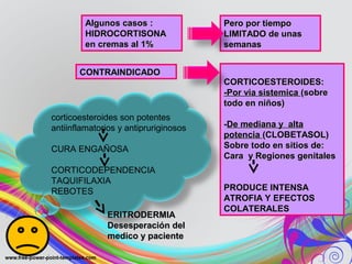 Algunos casos :Algunos casos :
HIDROCORTISONAHIDROCORTISONA
en cremas al 1%en cremas al 1%
Pero por tiempoPero por tiempo
LIMITADO de unasLIMITADO de unas
semanassemanas
CONTRAINDICADOCONTRAINDICADO
CORTICOESTEROIDES:CORTICOESTEROIDES:
-Por via sistemica-Por via sistemica (sobre(sobre
todo en niños)todo en niños)
--De mediana y altaDe mediana y alta
potenciapotencia (CLOBETASOL)(CLOBETASOL)
Sobre todo en sitios de:Sobre todo en sitios de:
Cara y Regiones genitalesCara y Regiones genitales
PRODUCE INTENSAPRODUCE INTENSA
ATROFIA Y EFECTOSATROFIA Y EFECTOS
COLATERALESCOLATERALES
corticoesteroides son potentes
antiinflamatorios y antipruriginosos
CURA ENGAÑOSA
CORTICODEPENDENCIA
TAQUIFILAXIA
REBOTES
ERITRODERMIAERITRODERMIA
Desesperación delDesesperación del
medico y pacientemedico y paciente
 