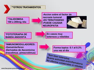 *TALIDOMIDA*TALIDOMIDA
100 a 200mg /dia100 a 200mg /dia
-Accion sobre el factor de-Accion sobre el factor de
necrosis tumoralnecrosis tumoral
-ES TERATOGENO-ES TERATOGENO
-PUEDE CAUSAR-PUEDE CAUSAR
NEUROPATIANEUROPATIA
*FOTOTERAPIA DE*FOTOTERAPIA DE
BANDA ANGOSTABANDA ANGOSTA
En casos muyEn casos muy
extensos y rebeldesextensos y rebeldes
*INMUNOMODULADORES:*INMUNOMODULADORES:
-Gamainterferon-Gamainterferon
-Derivados de Ascomicina-Derivados de Ascomicina
(tracolimus, pimecrolimus)(tracolimus, pimecrolimus)
Forma topica 0.1 al 0.3%Forma topica 0.1 al 0.3%
una vez al diauna vez al dia
*Son bien tolerados
*Son bien toleradosBuena actividad antiinflamatoria
Buena actividad antiinflamatoria
No efectos colaterales ni rebotes
No efectos colaterales ni rebotes
 