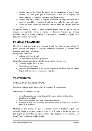 Juan Manuel Lopez Marca Página 2
 En niños menores de 2 años, las lesiones de piel empiezan en la cara, el cuero
cabelludo, las manos y los pies. Con frecuencia, se trata de una erupción que
produce picazón, es exudativa, espumosa o que forma costras.
 En niños mayores y adultos, la erupción se observa con mayor frecuencia en el
interior de las rodillas y los codos, al igual que en el cuello, las manos y los pies.
 Durante un brote intenso, las erupciones pueden ocurrir en cualquier parte del
cuerpo.
La picazón intensa es común y puede comenzar incluso antes de que la erupción
aparezca. La dermatitis atópica a menudo se denomina "picazón que produce
salpullido", porque la picazón comienza y luego aparece el salpullido o erupción en la
piel como resultado del rascado.
PRUEBAS Y EXAMENES
El médico le hará un examen y le observará la piel. Se realiza un examen físico. Se
puede necesitar una biopsia de piel para confirmar el diagnóstico y descartar otras
causas de la piel seca y pruriginosa.
El diagnóstico se basa en:
 La forma como luce la piel
 Los antecedentes personales y familiares
Las pruebas cutáneas para alergias pueden servir para las personas con:
 Dermatitis atópica difícil de tratar
 Otros síntomas de alergias
 Erupciones (salpullidos) en la piel que se forman sólo en ciertas áreas del cuerpo
después de la exposición a un químico específico
TRATAMIENTO
CUIDADO DE LA PIEL EN EL HOGAR
El cuidado diario de la piel puede reducir la necesidad de medicamentos.
Evite rascarse el salpullido o la piel:
 Use un humectante, una crema de esteroides tópica u otros medicamentos
recetados por el médico.
 Tome antihistamínicos para reducir la comezón intensa.
 Mantenga las uñas bien recortadas. Use guantes suaves al dormir si el rascado de
noche es un problema.
Mantenga la piel húmeda (lo que se denomina lubricar o humectar la piel). Use
ungüentos (como la vaselina), cremas o lociones 2 a 3 veces al día. Escoja productos
para la piel que estén libres de alcohol, olores, tintes, fragancias u otros químicos. Un
humidificador en el hogar también servirá.
 